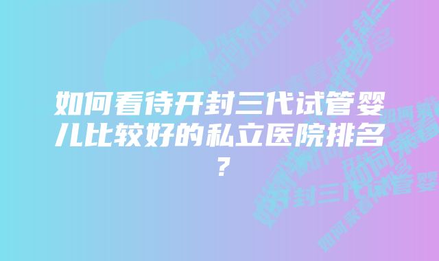 如何看待开封三代试管婴儿比较好的私立医院排名？