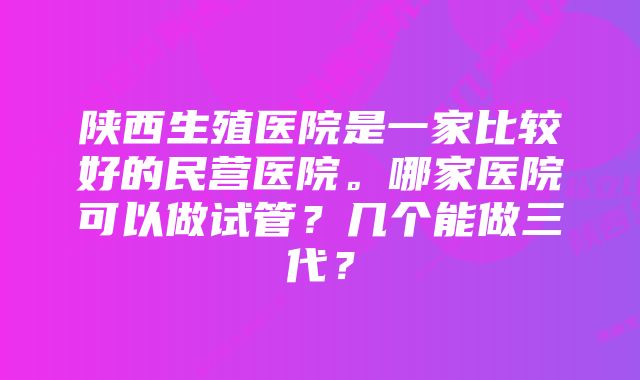 陕西生殖医院是一家比较好的民营医院。哪家医院可以做试管？几个能做三代？