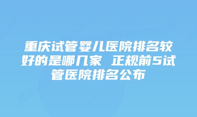 重庆试管婴儿医院排名较好的是哪几家 正规前5试管医院排名公布