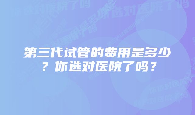 第三代试管的费用是多少？你选对医院了吗？