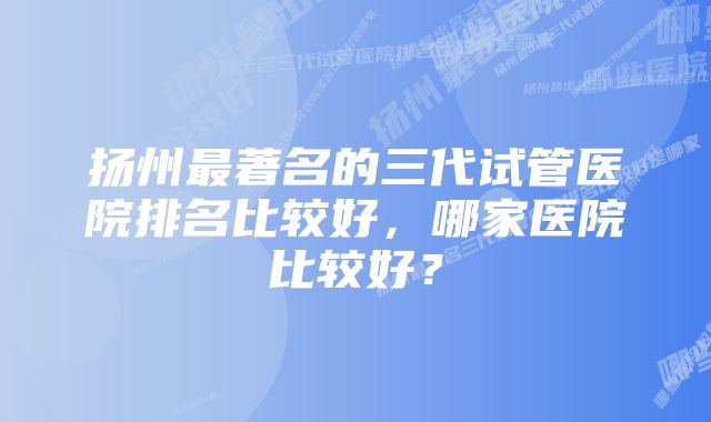 扬州最著名的三代试管医院排名比较好，哪家医院比较好？