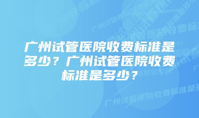 广州试管医院收费标准是多少？广州试管医院收费标准是多少？