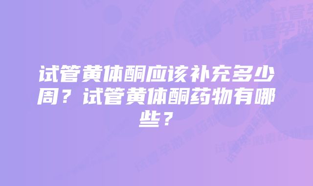 试管黄体酮应该补充多少周？试管黄体酮药物有哪些？