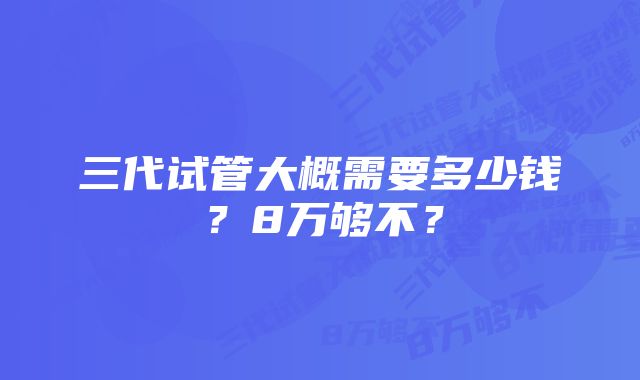 三代试管大概需要多少钱？8万够不？