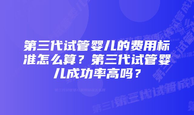 第三代试管婴儿的费用标准怎么算？第三代试管婴儿成功率高吗？