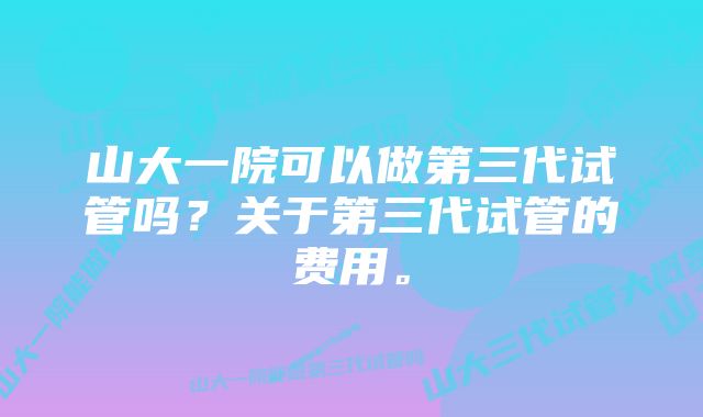 山大一院可以做第三代试管吗？关于第三代试管的费用。