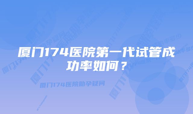 厦门174医院第一代试管成功率如何？