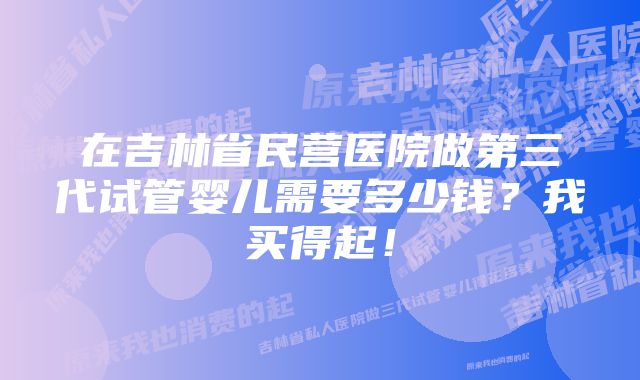 在吉林省民营医院做第三代试管婴儿需要多少钱？我买得起！