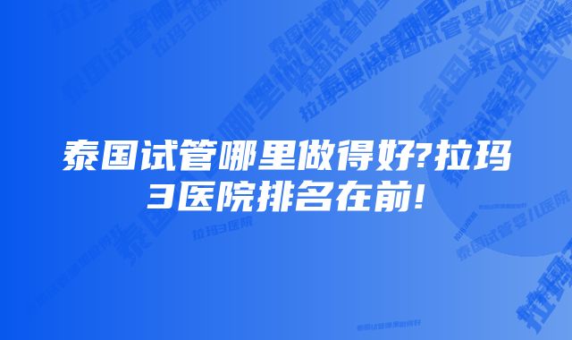 泰国试管哪里做得好?拉玛3医院排名在前!