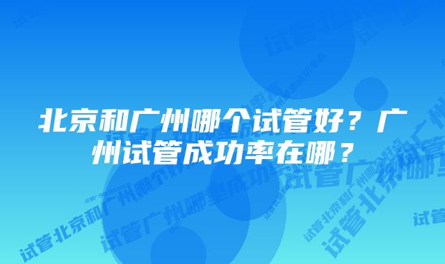 北京和广州哪个试管好？广州试管成功率在哪？