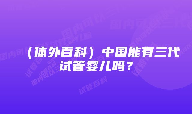 （体外百科）中国能有三代试管婴儿吗？