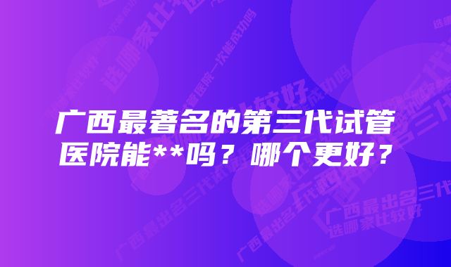 广西最著名的第三代试管医院能**吗？哪个更好？