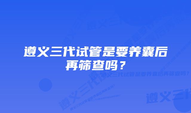 遵义三代试管是要养囊后再筛查吗？