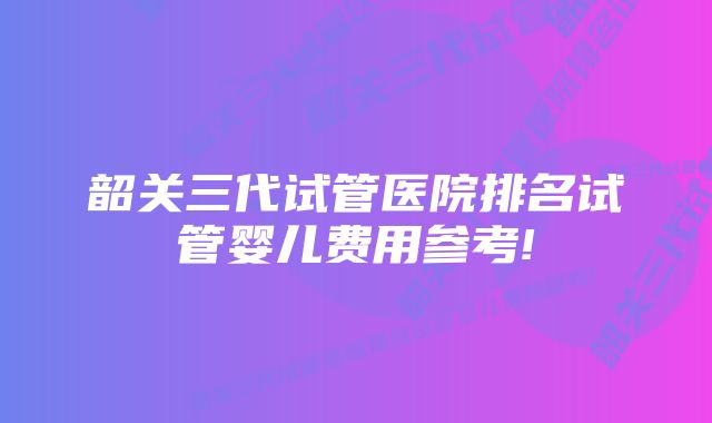 韶关三代试管医院排名试管婴儿费用参考!