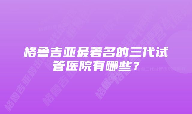 格鲁吉亚最著名的三代试管医院有哪些？