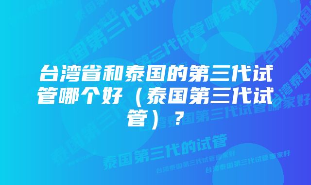 台湾省和泰国的第三代试管哪个好（泰国第三代试管）？