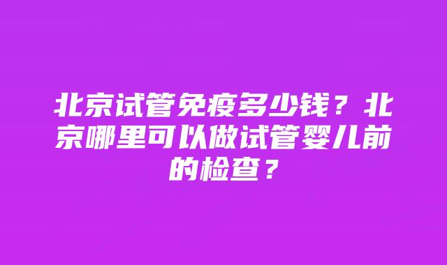 北京试管免疫多少钱？北京哪里可以做试管婴儿前的检查？