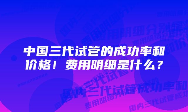 中国三代试管的成功率和价格！费用明细是什么？