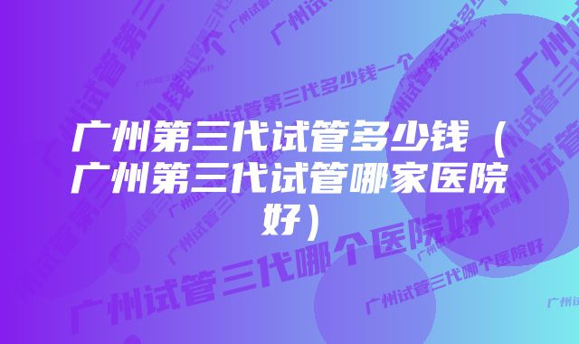 广州第三代试管多少钱（广州第三代试管哪家医院好）