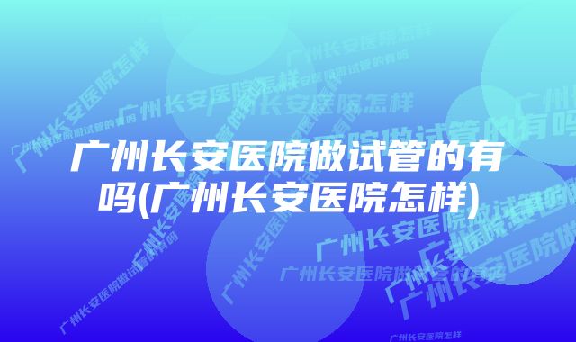 广州长安医院做试管的有吗(广州长安医院怎样)