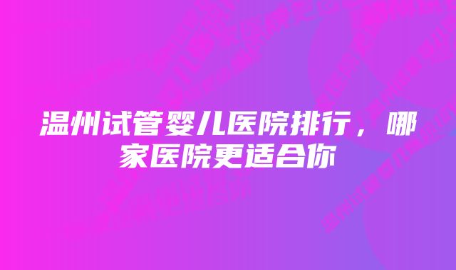 温州试管婴儿医院排行，哪家医院更适合你