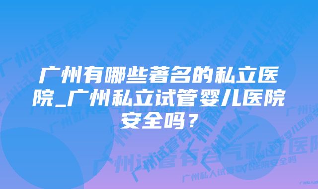 广州有哪些著名的私立医院_广州私立试管婴儿医院安全吗？