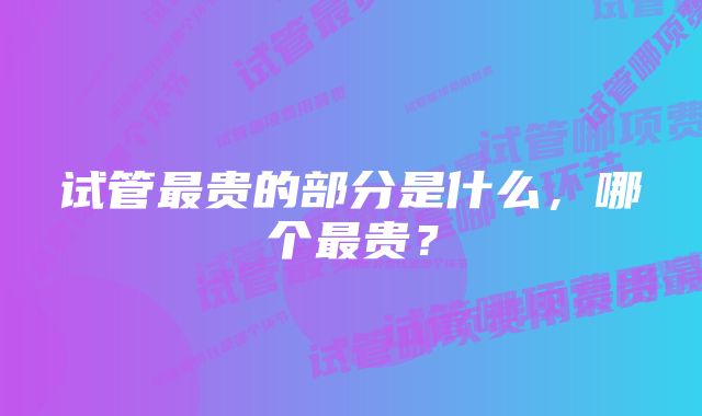 试管最贵的部分是什么，哪个最贵？