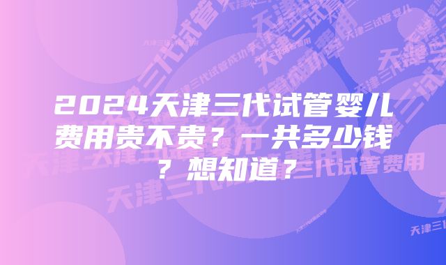 2024天津三代试管婴儿费用贵不贵？一共多少钱？想知道？