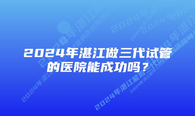 2024年湛江做三代试管的医院能成功吗？