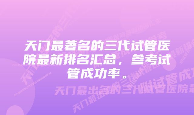 天门最著名的三代试管医院最新排名汇总，参考试管成功率。