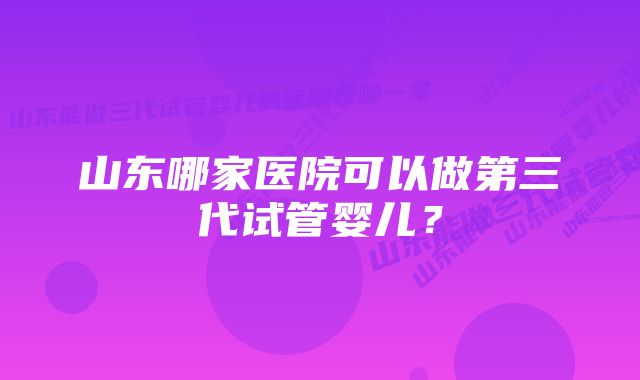 山东哪家医院可以做第三代试管婴儿？