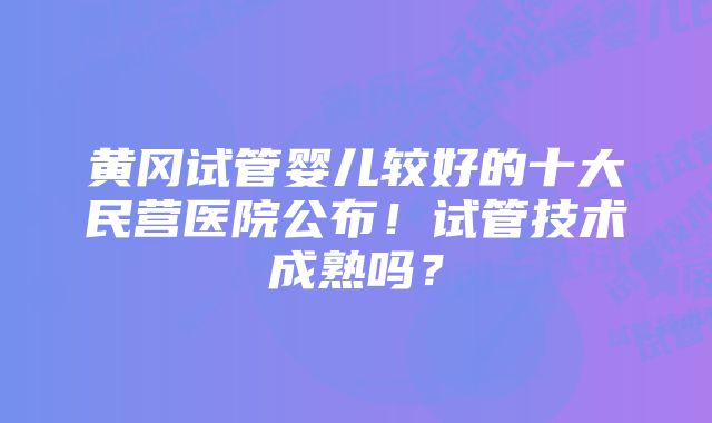 黄冈试管婴儿较好的十大民营医院公布！试管技术成熟吗？