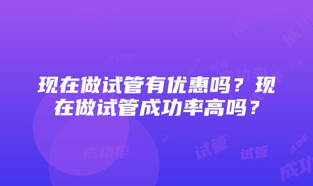 现在做试管有优惠吗？现在做试管成功率高吗？