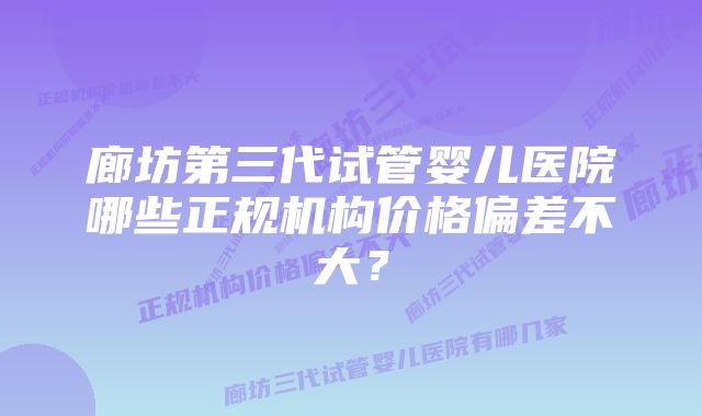 廊坊第三代试管婴儿医院哪些正规机构价格偏差不大？