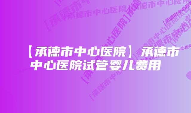 【承德市中心医院】承德市中心医院试管婴儿费用