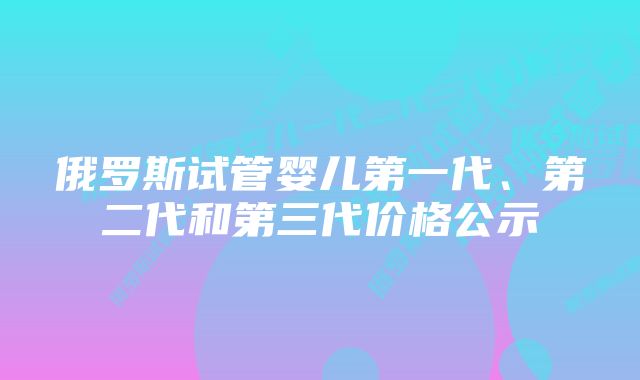 俄罗斯试管婴儿第一代、第二代和第三代价格公示