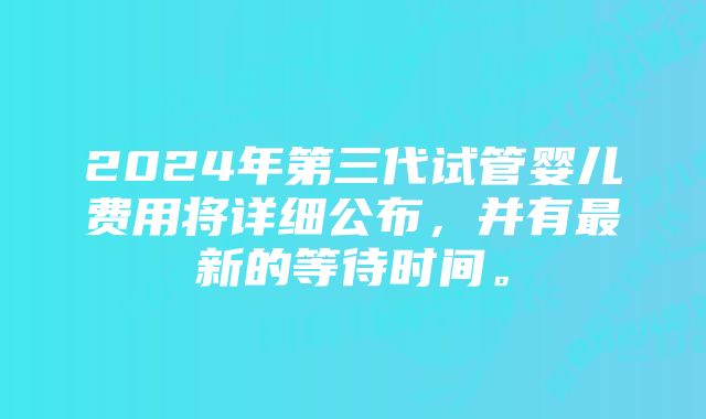 2024年第三代试管婴儿费用将详细公布，并有最新的等待时间。