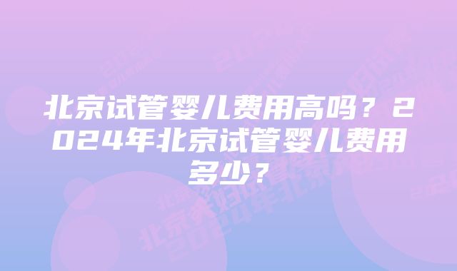 北京试管婴儿费用高吗？2024年北京试管婴儿费用多少？