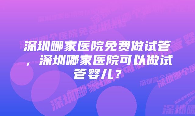 深圳哪家医院免费做试管，深圳哪家医院可以做试管婴儿？