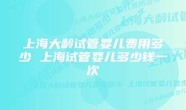 上海大龄试管婴儿费用多少 上海试管婴儿多少钱一次