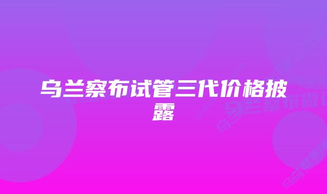 乌兰察布试管三代价格披露