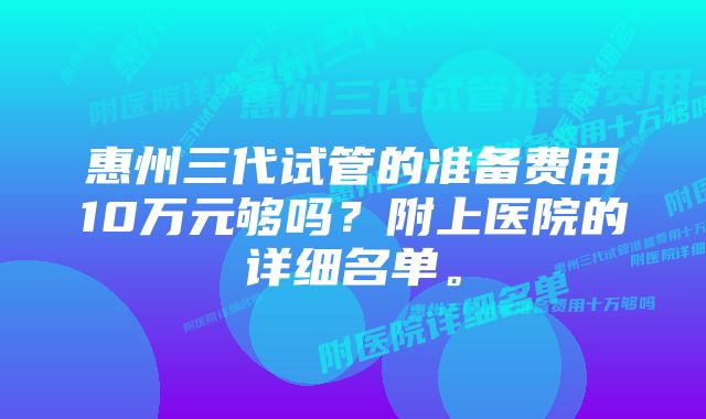 惠州三代试管的准备费用10万元够吗？附上医院的详细名单。