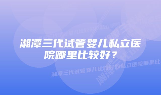 湘潭三代试管婴儿私立医院哪里比较好？