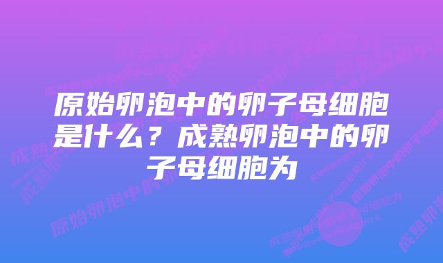 原始卵泡中的卵子母细胞是什么？成熟卵泡中的卵子母细胞为