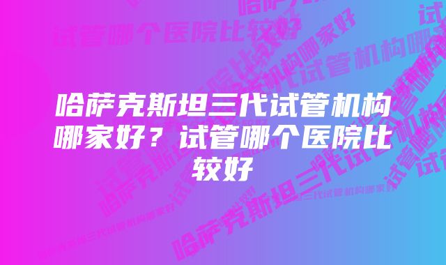 哈萨克斯坦三代试管机构哪家好？试管哪个医院比较好