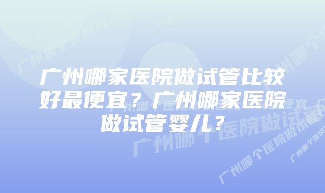 广州哪家医院做试管比较好最便宜？广州哪家医院做试管婴儿？