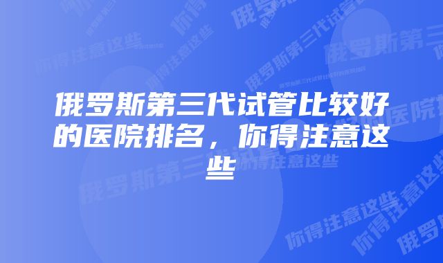 俄罗斯第三代试管比较好的医院排名，你得注意这些