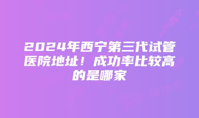 2024年西宁第三代试管医院地址！成功率比较高的是哪家