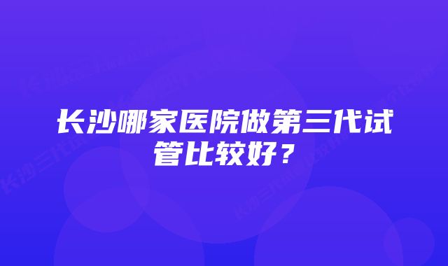 长沙哪家医院做第三代试管比较好？