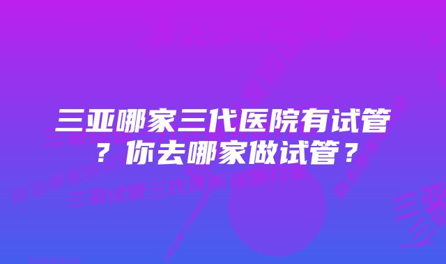 三亚哪家三代医院有试管？你去哪家做试管？